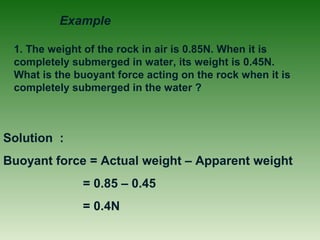 1. The weight of the rock in air is 0.85N. When it is
completely submerged in water, its weight is 0.45N.
What is the buoyant force acting on the rock when it is
completely submerged in the water ?
Solution :
Buoyant force = Actual weight – Apparent weight
= 0.85 – 0.45
= 0.4N
Example
 