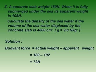 2. A concrete slab weight 180N. When it is fully
submerged under the sea its apparent weight
is 105N.
Calculate the density of the sea water if the
volume of the sea water displaced by the
concrete slab is 4800 cm3
. [ g = 9.8 Nkg-1
]
Solution :
Buoyant force = actual weight – apparent weight
= 180 – 102
= 72N
 