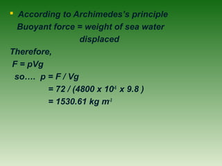  According to Archimedes’s principle
Buoyant force = weight of sea water
displaced
Therefore,
F = pVg
so…. p = F / Vg
= 72 / (4800 x 10-6
x 9.8 )
= 1530.61 kg m-3
 