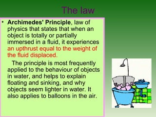 The law
• Archimedes' Principle, law of
physics that states that when an
object is totally or partially
immersed in a fluid, it experiences
an upthrust equal to the weight of
the fluid displaced.
The principle is most frequently
applied to the behaviour of objects
in water, and helps to explain
floating and sinking, and why
objects seem lighter in water. It
also applies to balloons in the air.
 