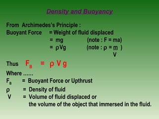 Density and Buoyancy
From Archimedes’s Principle :
Buoyant Force = Weight of fluid displaced
= mg (note : F = ma)
= ρVg (note : ρ = m )
V
Thus FB
= ρ V g
Where ……
FB
= Buoyant Force or Upthrust
ρ = Density of fluid
V = Volume of fluid displaced or
the volume of the object that immersed in the fluid.
 