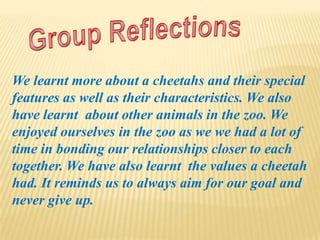 We learnt more about a cheetahs and their special
features as well as their characteristics. We also
have learnt about other animals in the zoo. We
enjoyed ourselves in the zoo as we we had a lot of
time in bonding our relationships closer to each
together. We have also learnt the values a cheetah
had. It reminds us to always aim for our goal and
never give up.
 