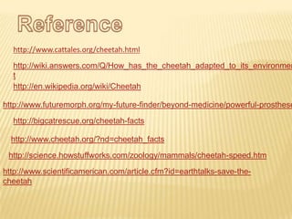 http://www.cattales.org/cheetah.html
http://wiki.answers.com/Q/How_has_the_cheetah_adapted_to_its_environmen
t
http://en.wikipedia.org/wiki/Cheetah
http://www.futuremorph.org/my-future-finder/beyond-medicine/powerful-prosthese
http://bigcatrescue.org/cheetah-facts
http://www.cheetah.org/?nd=cheetah_facts
http://science.howstuffworks.com/zoology/mammals/cheetah-speed.htm
http://www.scientificamerican.com/article.cfm?id=earthtalks-save-the-
cheetah
 