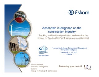 Actionable intelligence on the
construction industry
Tracking and analysing collusion to determine the
impact on South Africa’s infrastructure development
1st Annual South African Conference on Strategic and
Competitive Intelligence
November 11 -13, 2013
Pretoria
Louise Mitchell
Business Intelligence
Eskom
Group Technology & Commercial
South Africa Chapter
 