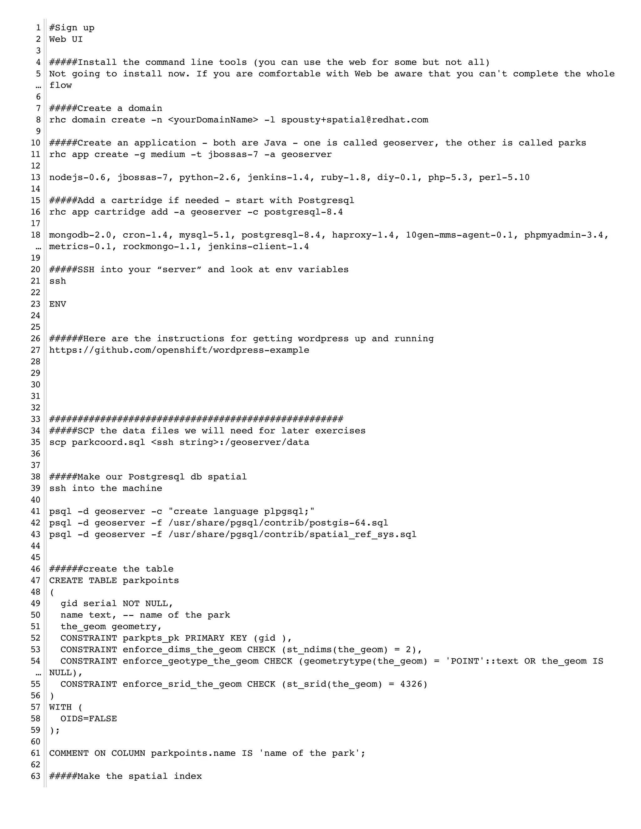 1   #Sign up!
 2   Web UI!
 3   !
 4   #####Install the command line tools (you can use the web for some but not all)!
 5   Not going to install now. If you are comfortable with Web be aware that you can't complete the whole
 …   flow!
 6   !
 7   #####Create a domain !
 8   rhc domain create -n <yourDomainName> -l spousty+spatial@redhat.com !
 9   !
10   #####Create an application - both are Java - one is called geoserver, the other is called parks!
11   rhc app create -g medium -t jbossas-7 -a geoserver!
12   !
13   nodejs-0.6, jbossas-7, python-2.6, jenkins-1.4, ruby-1.8, diy-0.1, php-5.3, perl-5.10!
14   !
15   #####Add a cartridge if needed - start with Postgresql!
16   rhc app cartridge add -a geoserver -c postgresql-8.4 !
17   !
18   mongodb-2.0, cron-1.4, mysql-5.1, postgresql-8.4, haproxy-1.4, 10gen-mms-agent-0.1, phpmyadmin-3.4,
 …   metrics-0.1, rockmongo-1.1, jenkins-client-1.4!
19   !
20   #####SSH into your “server” and look at env variables!
21   ssh!
22   !
23   ENV!
24   !
25   !
26   ######Here are the instructions for getting wordpress up and running!
27   https://github.com/openshift/wordpress-example!
28   !
29   !
30   !
31   !
32   !
33   ####################################################!
34   #####SCP the data files we will need for later exercises!
35   scp parkcoord.sql <ssh string>:/geoserver/data!
36   !
37   !
38   #####Make our Postgresql db spatial!
39   ssh into the machine!
40   !
41   psql -d geoserver -c "create language plpgsql;"!
42   psql -d geoserver -f /usr/share/pgsql/contrib/postgis-64.sql!
43   psql -d geoserver -f /usr/share/pgsql/contrib/spatial_ref_sys.sql!
44   !
45   !
46   ######create the table!
47   CREATE TABLE parkpoints!
48   (!
49      gid serial NOT NULL,!
50      name text, -- name of the park!
51      the_geom geometry,!
52      CONSTRAINT parkpts_pk PRIMARY KEY (gid ),!
53      CONSTRAINT enforce_dims_the_geom CHECK (st_ndims(the_geom) = 2),!
54      CONSTRAINT enforce_geotype_the_geom CHECK (geometrytype(the_geom) = 'POINT'::text OR the_geom IS
 …   NULL),!
55      CONSTRAINT enforce_srid_the_geom CHECK (st_srid(the_geom) = 4326)!
56   )!
57   WITH (!
58      OIDS=FALSE!
59   );!
60   !
61   COMMENT ON COLUMN parkpoints.name IS 'name of the park';!
62   !
63   #####Make the spatial index!
 