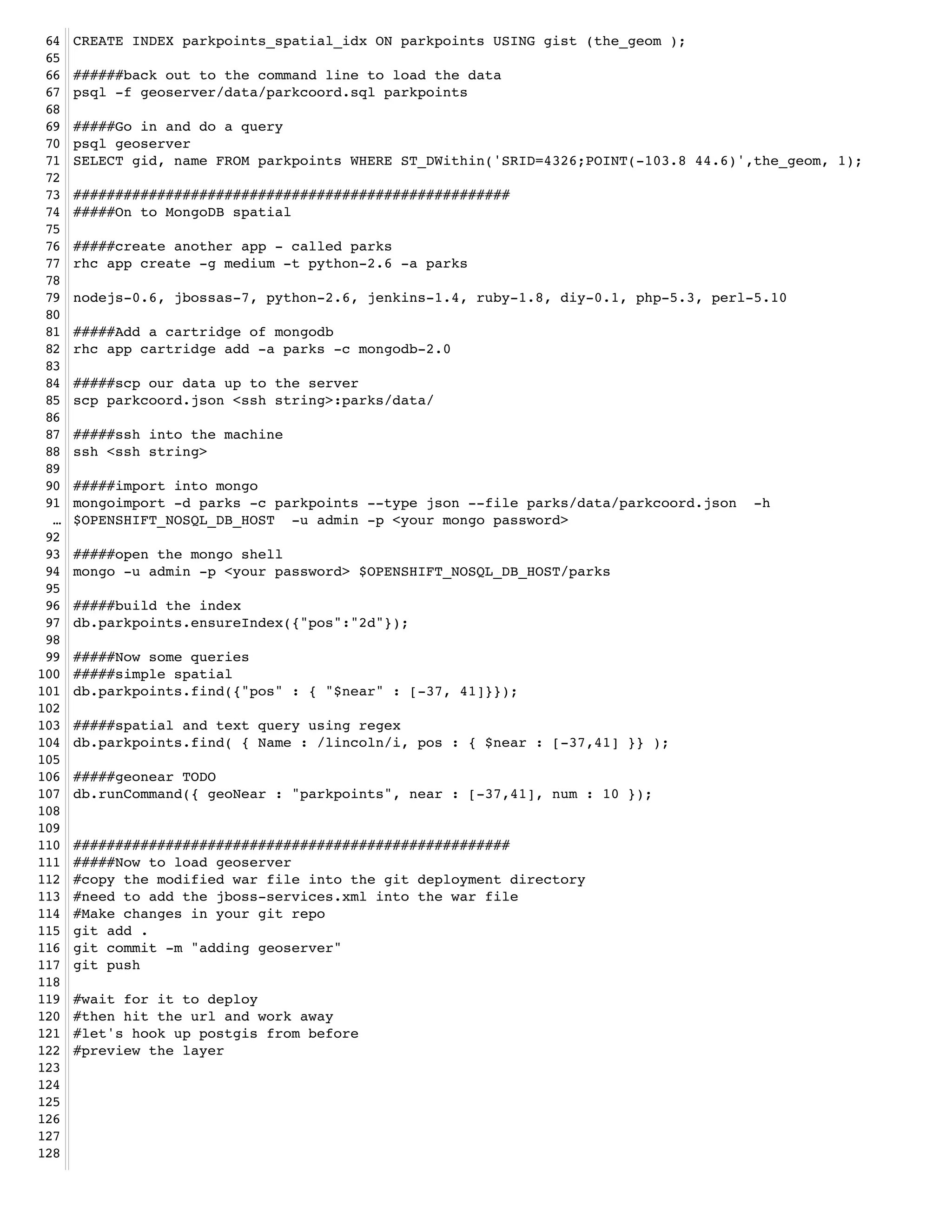 64   CREATE INDEX parkpoints_spatial_idx ON parkpoints USING gist (the_geom );!
 65   !
 66   ######back out to the command line to load the data!
 67   psql -f geoserver/data/parkcoord.sql parkpoints!
 68   !
 69   #####Go in and do a query!
 70   psql geoserver!
 71   SELECT gid, name FROM parkpoints WHERE ST_DWithin('SRID=4326;POINT(-103.8 44.6)',the_geom, 1);!
 72   !
 73   ####################################################!
 74   #####On to MongoDB spatial!
 75   !
 76   #####create another app - called parks!
 77   rhc app create -g medium -t python-2.6 -a parks!
 78   !
 79   nodejs-0.6, jbossas-7, python-2.6, jenkins-1.4, ruby-1.8, diy-0.1, php-5.3, perl-5.10!
 80   !
 81   #####Add a cartridge of mongodb!
 82   rhc app cartridge add -a parks -c mongodb-2.0!
 83   !
 84   #####scp our data up to the server!
 85   scp parkcoord.json <ssh string>:parks/data/!
 86   !
 87   #####ssh into the machine!
 88   ssh <ssh string>!
 89   !
 90   #####import into mongo!
 91   mongoimport -d parks -c parkpoints --type json --file parks/data/parkcoord.json -h
  …   $OPENSHIFT_NOSQL_DB_HOST -u admin -p <your mongo password>!
 92   !
 93   #####open the mongo shell!
 94   mongo -u admin -p <your password> $OPENSHIFT_NOSQL_DB_HOST/parks!
 95   !
 96   #####build the index!
 97   db.parkpoints.ensureIndex({"pos":"2d"});!
 98   !
 99   #####Now some queries!
100   #####simple spatial!
101   db.parkpoints.find({"pos" : { "$near" : [-37, 41]}});!
102   !
103   #####spatial and text query using regex!
104   db.parkpoints.find( { Name : /lincoln/i, pos : { $near : [-37,41] }} );!
105   !
106   #####geonear TODO!
107   db.runCommand({ geoNear : "parkpoints", near : [-37,41], num : 10 });!
108   !
109   !
110   ####################################################!
111   #####Now to load geoserver !
112   #copy the modified war file into the git deployment directory!
113   #need to add the jboss-services.xml into the war file! !
114   #Make changes in your git repo!
115   git add .!
116   git commit -m "adding geoserver"!
117   git push!
118   !
119   #wait for it to deploy!
120   #then hit the url and work away!
121   #let's hook up postgis from before!
122   #preview the layer!
123   !
124   !
125   !
126   !
127   !
128   !
 