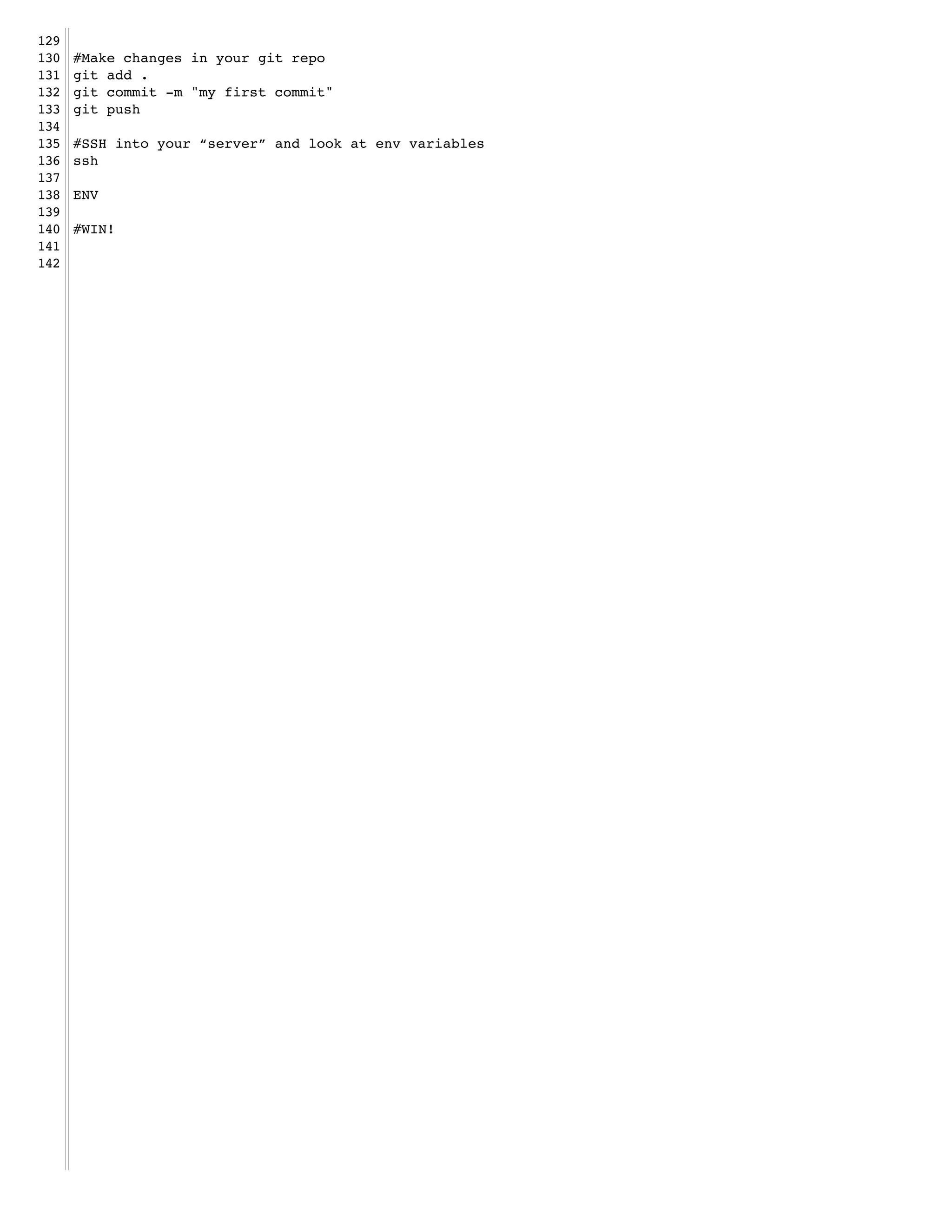 129   !
130   #Make changes in your git repo!
131   git add .!
132   git commit -m "my first commit"!
133   git push!
134   !
135   #SSH into your “server” and look at env variables!
136   ssh!
137   !
138   ENV!
139   !
140   #WIN!!
141   !
142
 