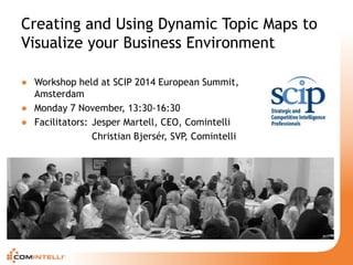 Creating and Using Dynamic Topic Maps to Visualize your Business Environment 
● 
Workshop held at SCIP 2014 European Summit, Amsterdam 
● 
Monday 7 November, 13:30-16:30 
● 
Facilitators: Jesper Martell, CEO, Comintelli 
Christian Bjersér, SVP, Comintelli  