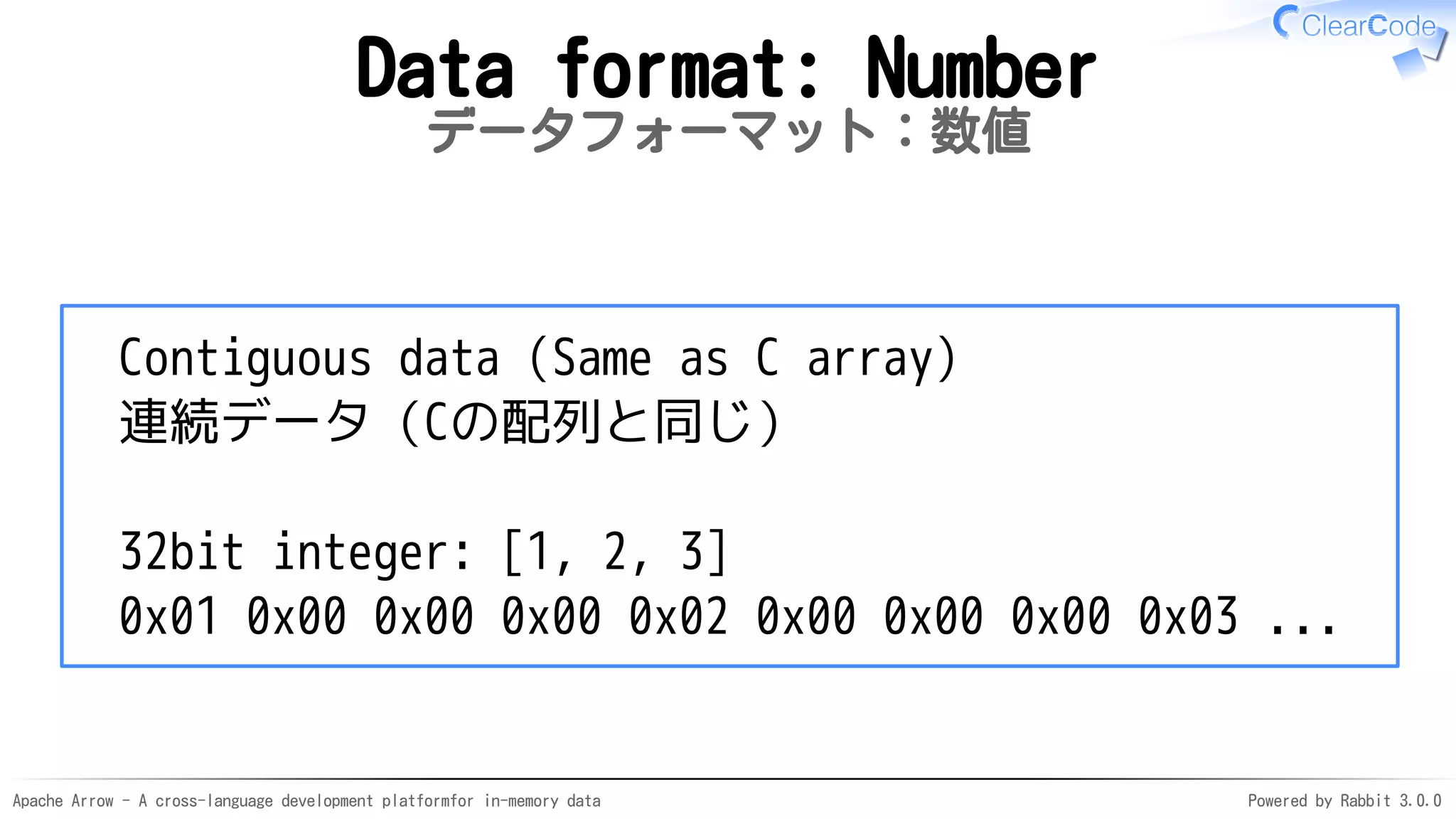 Apache Arrow - A cross-language development platformfor in-memory data Powered by Rabbit 3.0.0
Data format: Number
データフォーマット：数値
Contiguous data (Same as C array)
連続データ（Cの配列と同じ）
32bit integer: [1, 2, 3]
0x01 0x00 0x00 0x00 0x02 0x00 0x00 0x00 0x03 ...
 