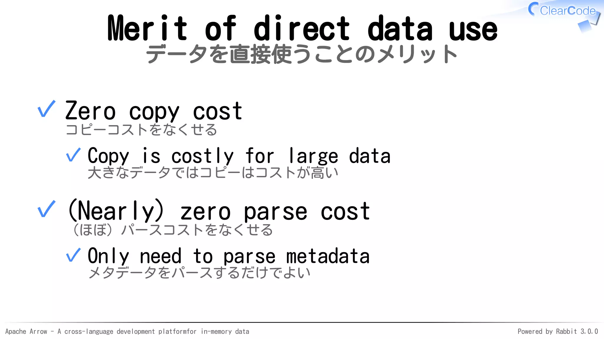 Apache Arrow - A cross-language development platformfor in-memory data Powered by Rabbit 3.0.0
Merit of direct data use
データを直接使うことのメリット
Zero copy cost
コピーコストをなくせる
Copy is costly for large data
大きなデータではコピーはコストが高い
✓
✓
(Nearly) zero parse cost
（ほぼ）パースコストをなくせる
Only need to parse metadata
メタデータをパースするだけでよい
✓
✓
 