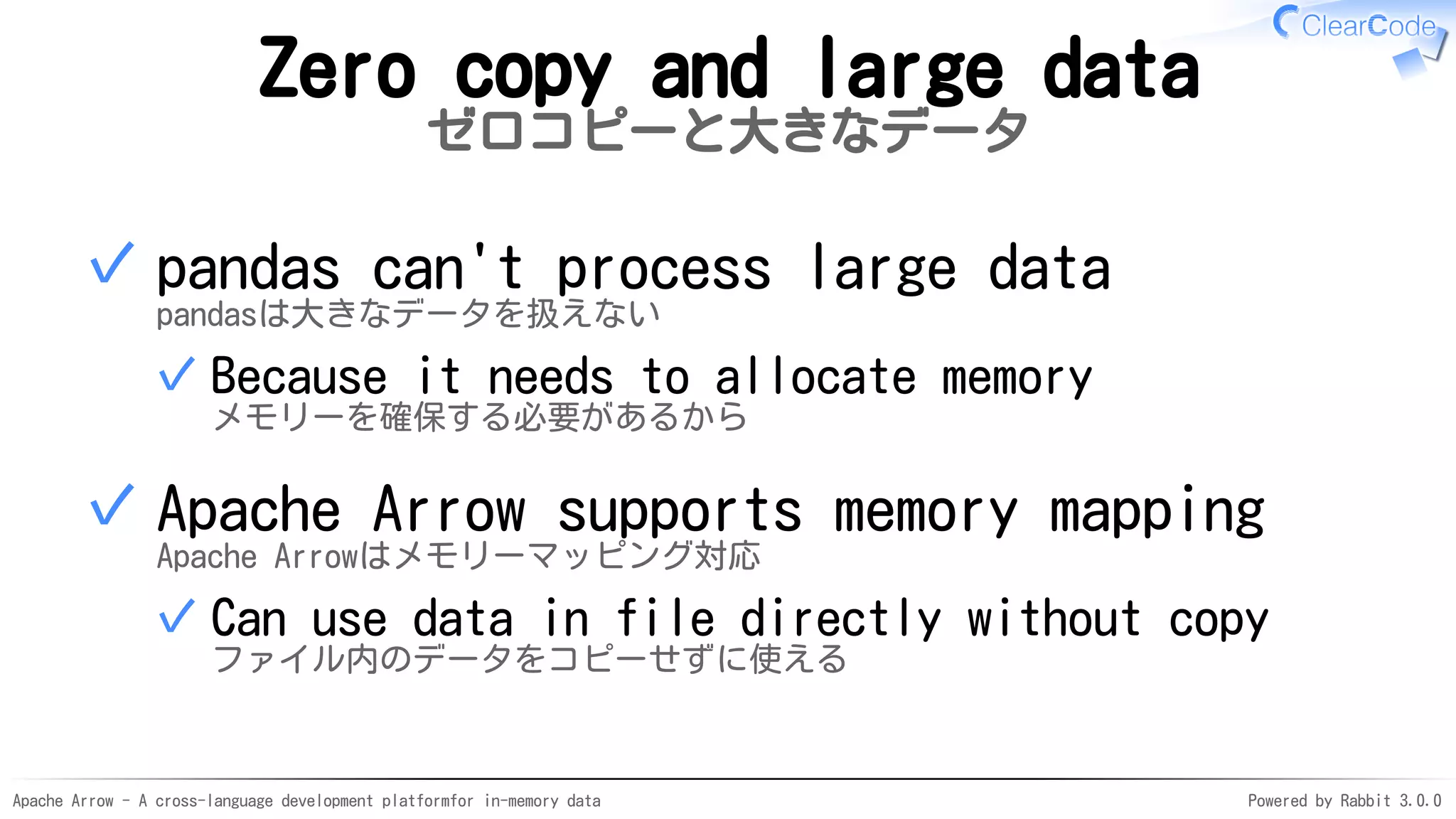 Apache Arrow - A cross-language development platformfor in-memory data Powered by Rabbit 3.0.0
Zero copy and large data
ゼロコピーと大きなデータ
pandas can't process large data
pandasは大きなデータを扱えない
Because it needs to allocate memory
メモリーを確保する必要があるから
✓
✓
Apache Arrow supports memory mapping
Apache Arrowはメモリーマッピング対応
Can use data in file directly without copy
ファイル内のデータをコピーせずに使える
✓
✓
 
