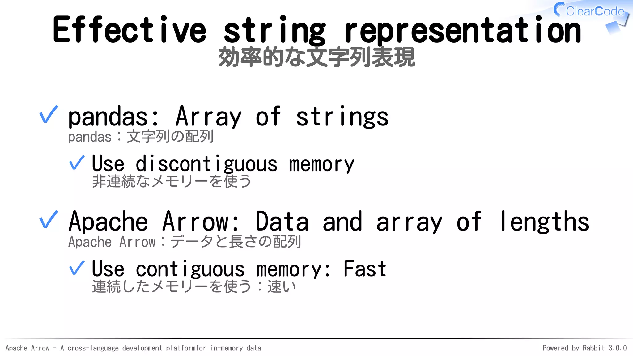 Apache Arrow - A cross-language development platformfor in-memory data Powered by Rabbit 3.0.0
Effective string representation
効率的な文字列表現
pandas: Array of strings
pandas：文字列の配列
Use discontiguous memory
非連続なメモリーを使う
✓
✓
Apache Arrow: Data and array of lengths
Apache Arrow：データと長さの配列
Use contiguous memory: Fast
連続したメモリーを使う：速い
✓
✓
 