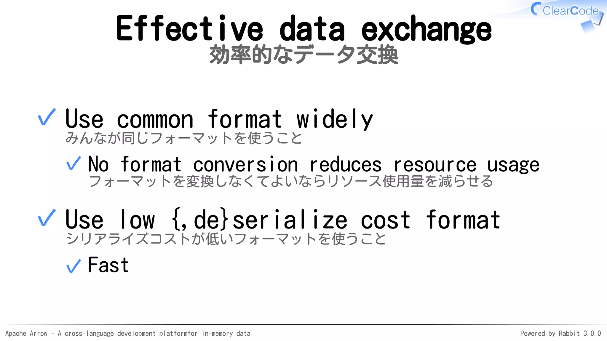 Apache Arrow - A cross-language development platformfor in-memory data Powered by Rabbit 3.0.0
Effective data exchange
効率的なデータ交換
Use common format widely
みんなが同じフォーマットを使うこと
No format conversion reduces resource usage
フォーマットを変換しなくてよいならリソース使用量を減らせる
✓
✓
Use low {,de}serialize cost format
シリアライズコストが低いフォーマットを使うこと
Fast✓
✓
 