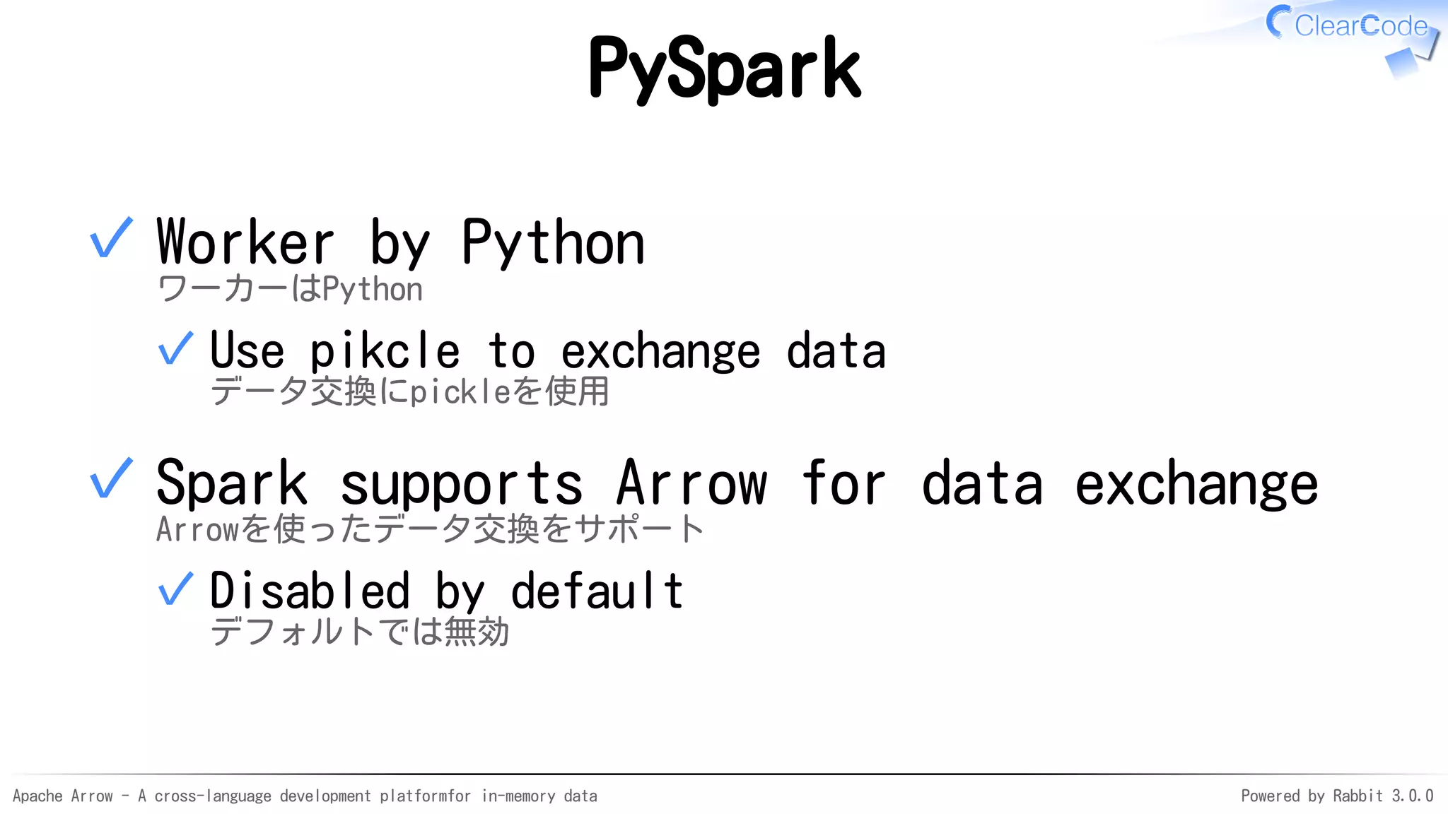 Apache Arrow - A cross-language development platformfor in-memory data Powered by Rabbit 3.0.0
PySpark
Worker by Python
ワーカーはPython
Use pikcle to exchange data
データ交換にpickleを使用
✓
✓
Spark supports Arrow for data exchange
Arrowを使ったデータ交換をサポート
Disabled by default
デフォルトでは無効
✓
✓
 