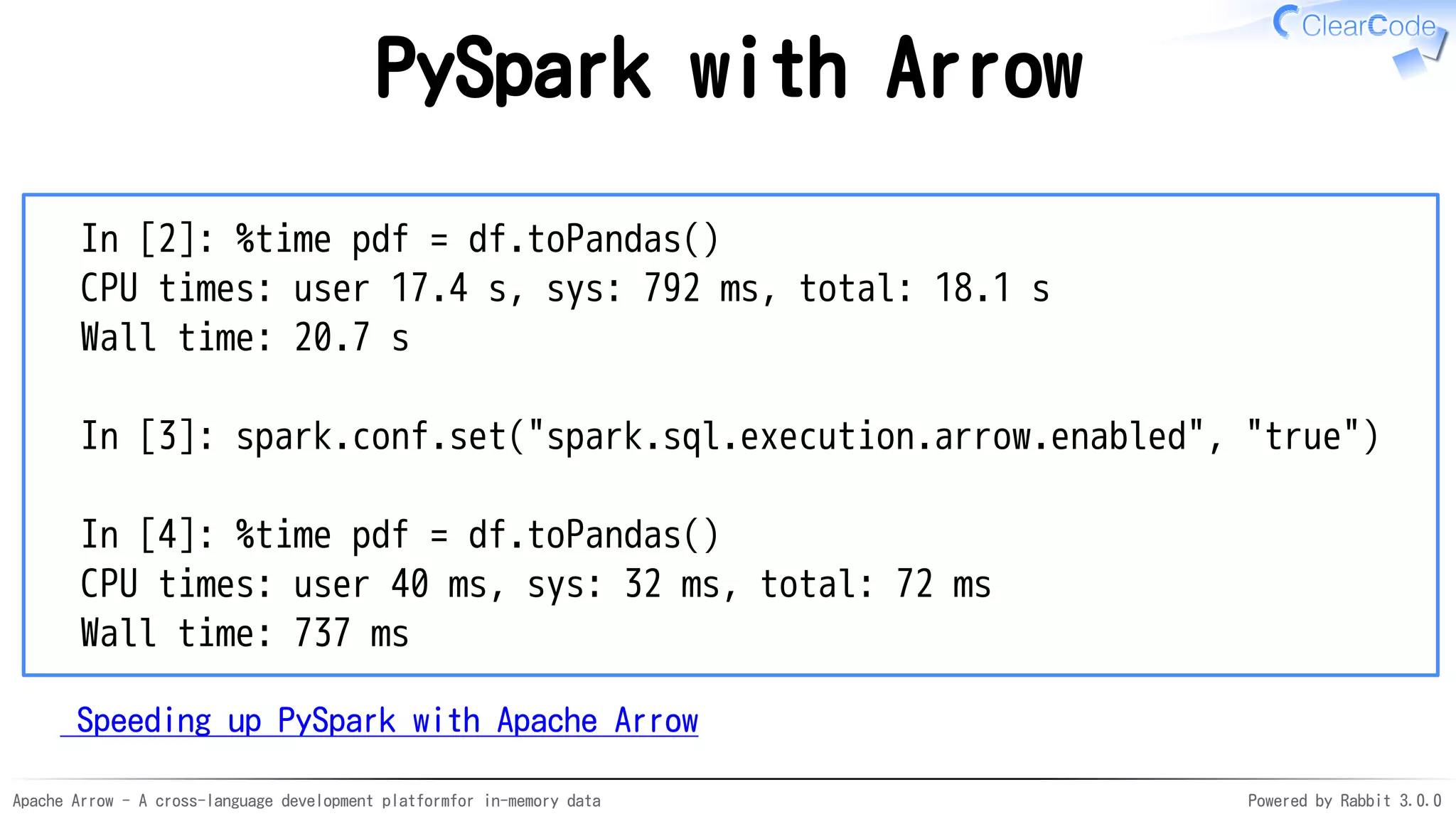 Apache Arrow - A cross-language development platformfor in-memory data Powered by Rabbit 3.0.0
PySpark with Arrow
In [2]: %time pdf = df.toPandas()
CPU times: user 17.4 s, sys: 792 ms, total: 18.1 s
Wall time: 20.7 s
In [3]: spark.conf.set("spark.sql.execution.arrow.enabled", "true")
In [4]: %time pdf = df.toPandas()
CPU times: user 40 ms, sys: 32 ms, total: 72 ms
Wall time: 737 ms
Speeding up PySpark with Apache Arrow
 