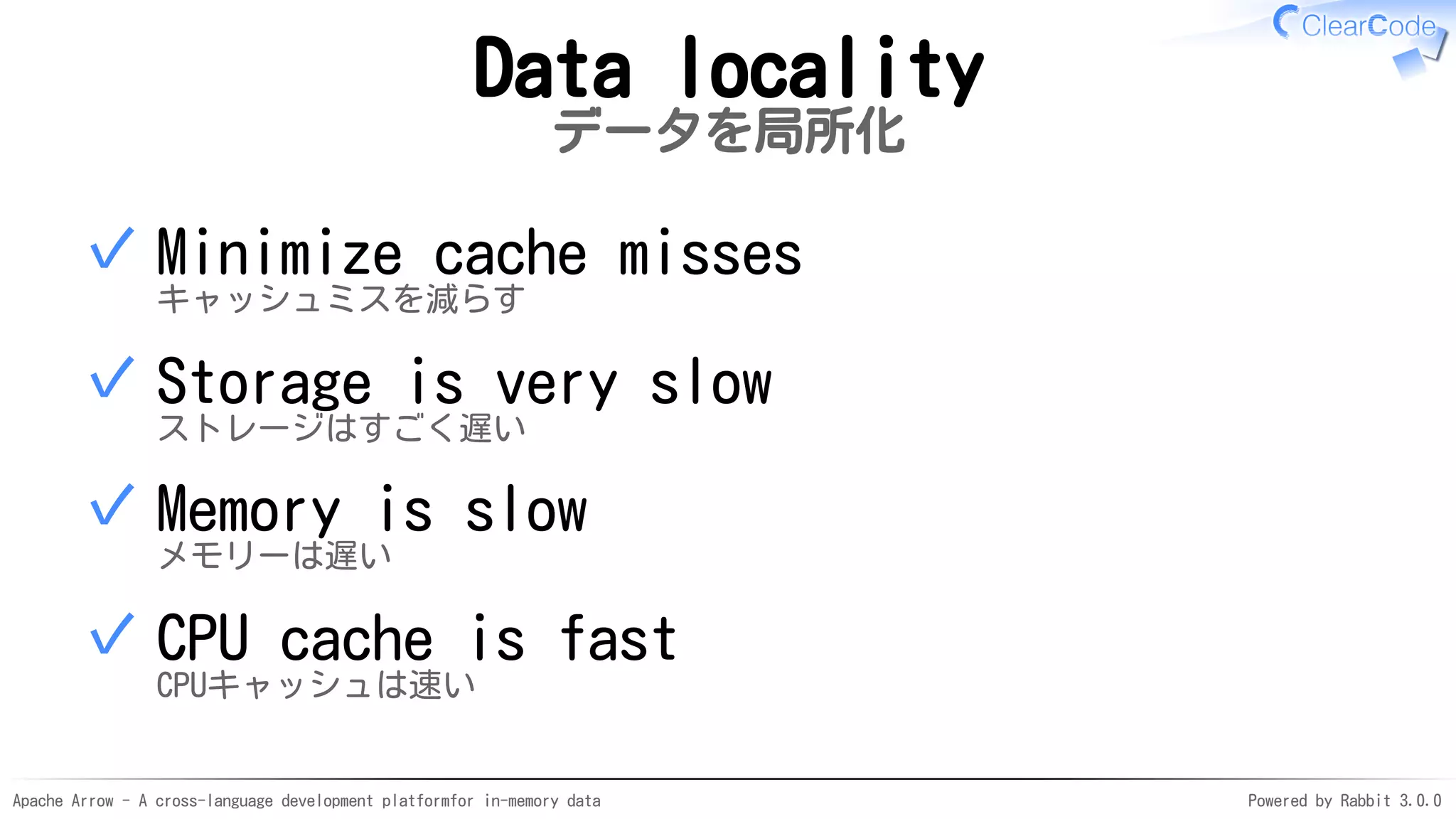 Apache Arrow - A cross-language development platformfor in-memory data Powered by Rabbit 3.0.0
Data locality
データを局所化
Minimize cache misses
キャッシュミスを減らす
✓
Storage is very slow
ストレージはすごく遅い
✓
Memory is slow
メモリーは遅い
✓
CPU cache is fast
CPUキャッシュは速い
✓
 