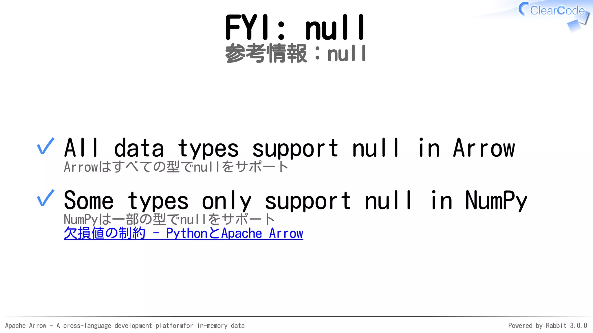 Apache Arrow - A cross-language development platformfor in-memory data Powered by Rabbit 3.0.0
FYI: null
参考情報：null
All data types support null in Arrow
Arrowはすべての型でnullをサポート
✓
Some types only support null in NumPy
NumPyは一部の型でnullをサポート
欠損値の制約 - PythonとApache Arrow
✓
 