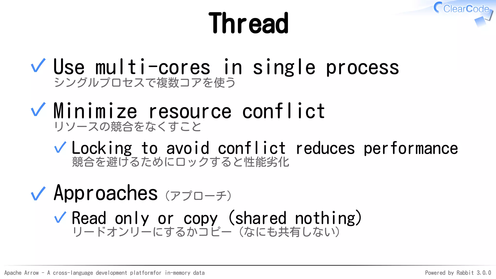 Apache Arrow - A cross-language development platformfor in-memory data Powered by Rabbit 3.0.0
Thread
Use multi-cores in single process
シングルプロセスで複数コアを使う
✓
Minimize resource conflict
リソースの競合をなくすこと
Locking to avoid conflict reduces performance
競合を避けるためにロックすると性能劣化
✓
✓
Approaches（アプローチ）
Read only or copy (shared nothing)
リードオンリーにするかコピー（なにも共有しない）
✓
✓
 