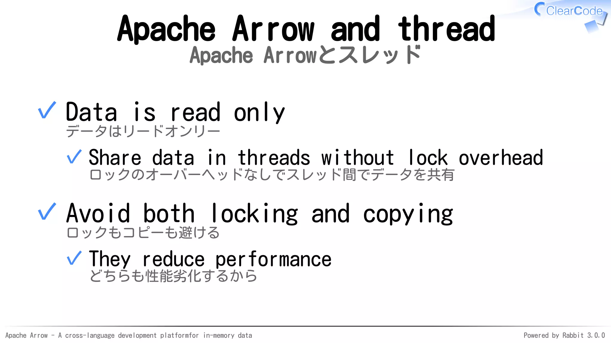 Apache Arrow - A cross-language development platformfor in-memory data Powered by Rabbit 3.0.0
Apache Arrow and thread
Apache Arrowとスレッド
Data is read only
データはリードオンリー
Share data in threads without lock overhead
ロックのオーバーヘッドなしでスレッド間でデータを共有
✓
✓
Avoid both locking and copying
ロックもコピーも避ける
They reduce performance
どちらも性能劣化するから
✓
✓
 