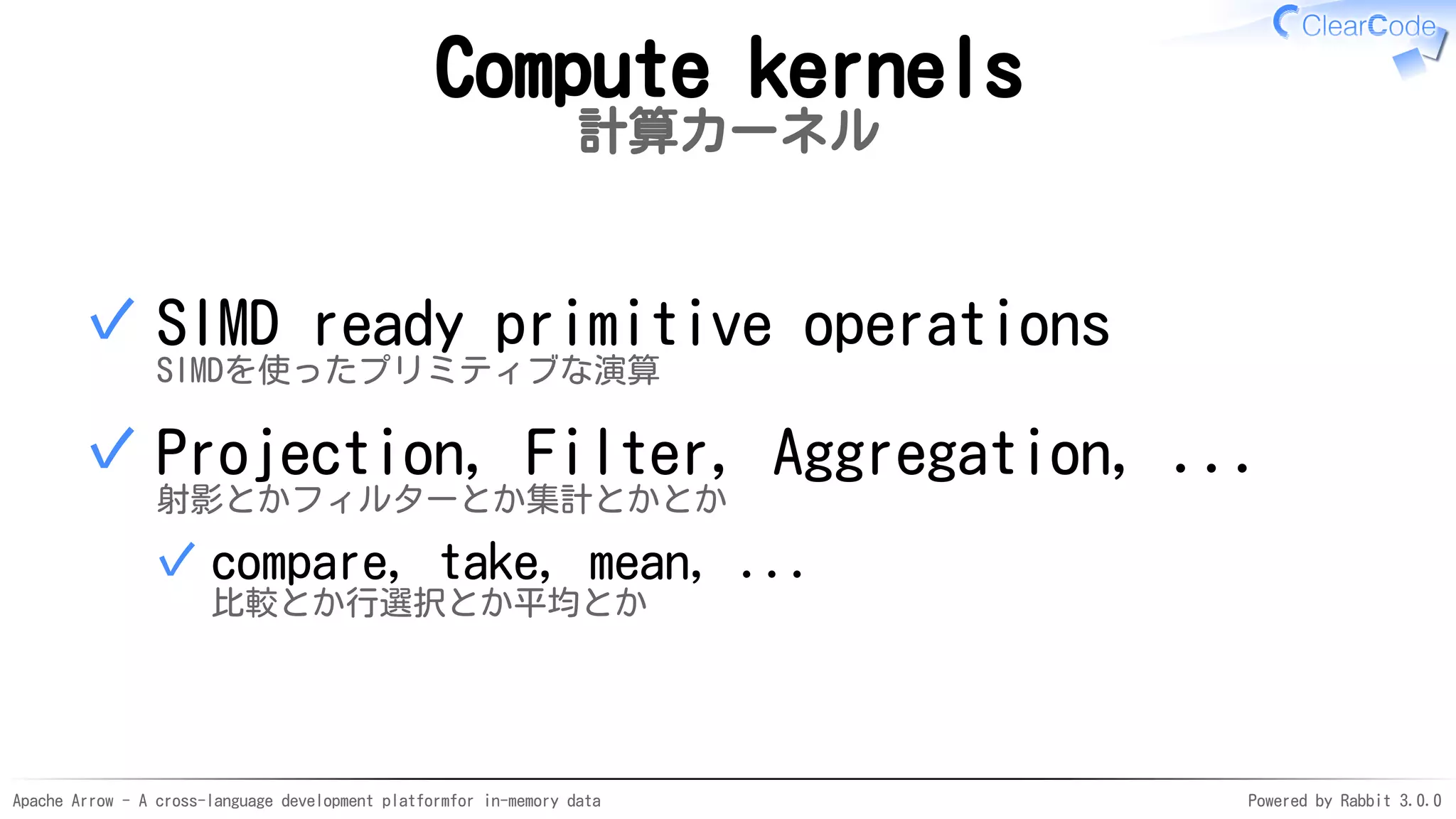 Apache Arrow - A cross-language development platformfor in-memory data Powered by Rabbit 3.0.0
Compute kernels
計算カーネル
SIMD ready primitive operations
SIMDを使ったプリミティブな演算
✓
Projection, Filter, Aggregation, ...
射影とかフィルターとか集計とかとか
compare, take, mean, ...
比較とか行選択とか平均とか
✓
✓
 