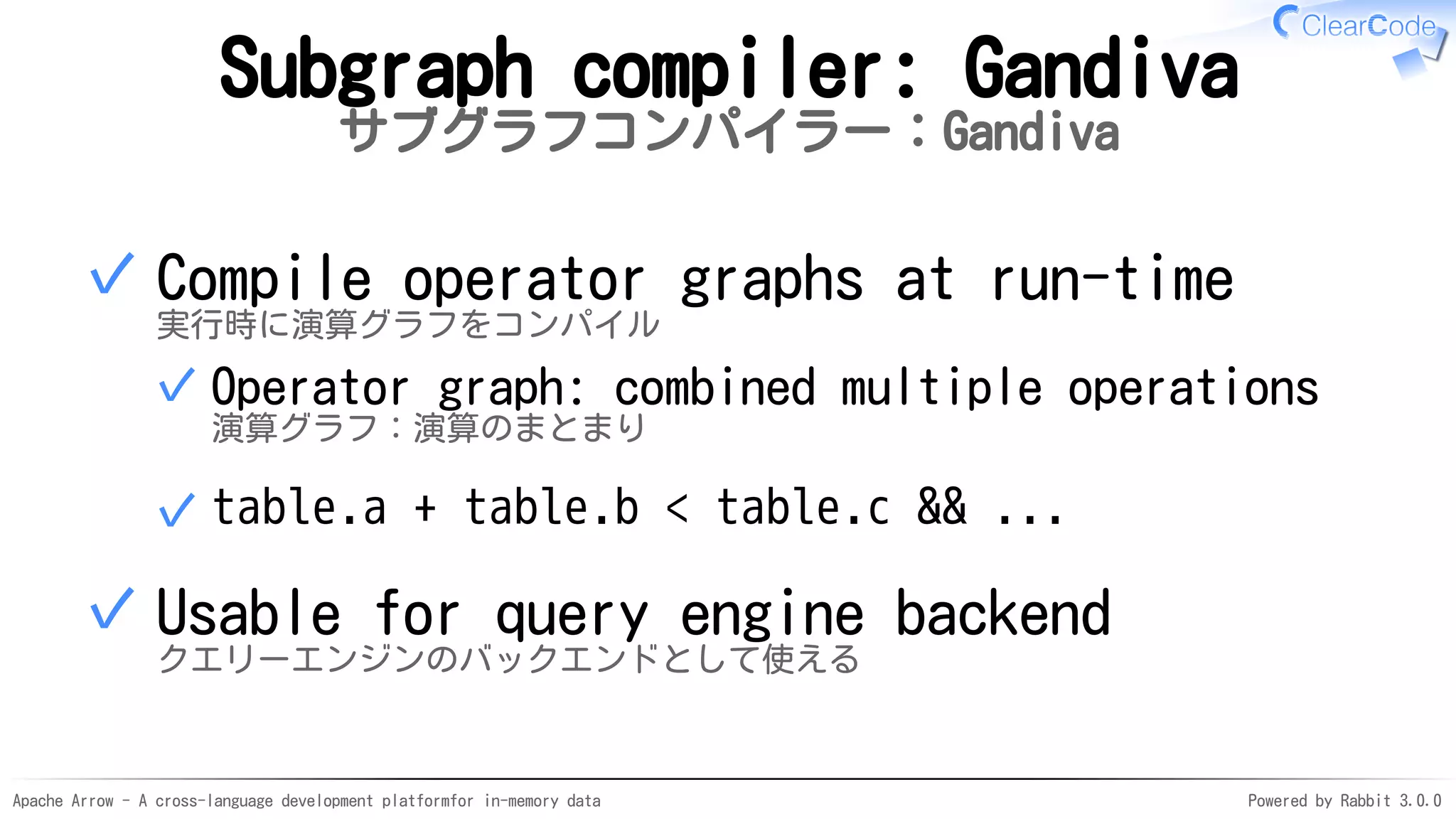 Apache Arrow - A cross-language development platformfor in-memory data Powered by Rabbit 3.0.0
Subgraph compiler: Gandiva
サブグラフコンパイラー：Gandiva
Compile operator graphs at run-time
実行時に演算グラフをコンパイル
Operator graph: combined multiple operations
演算グラフ：演算のまとまり
✓
table.a + table.b < table.c && ...✓
✓
Usable for query engine backend
クエリーエンジンのバックエンドとして使える
✓
 