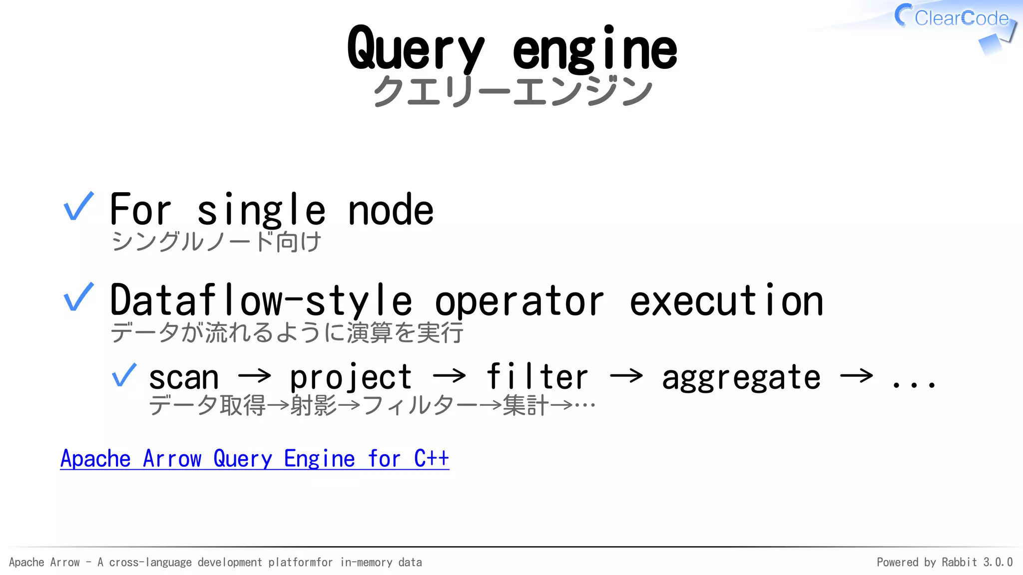 Apache Arrow - A cross-language development platformfor in-memory data Powered by Rabbit 3.0.0
Query engine
クエリーエンジン
For single node
シングルノード向け
✓
Dataflow-style operator execution
データが流れるように演算を実行
scan → project → filter → aggregate → ...
データ取得→射影→フィルター→集計→…
✓
✓
Apache Arrow Query Engine for C++
 