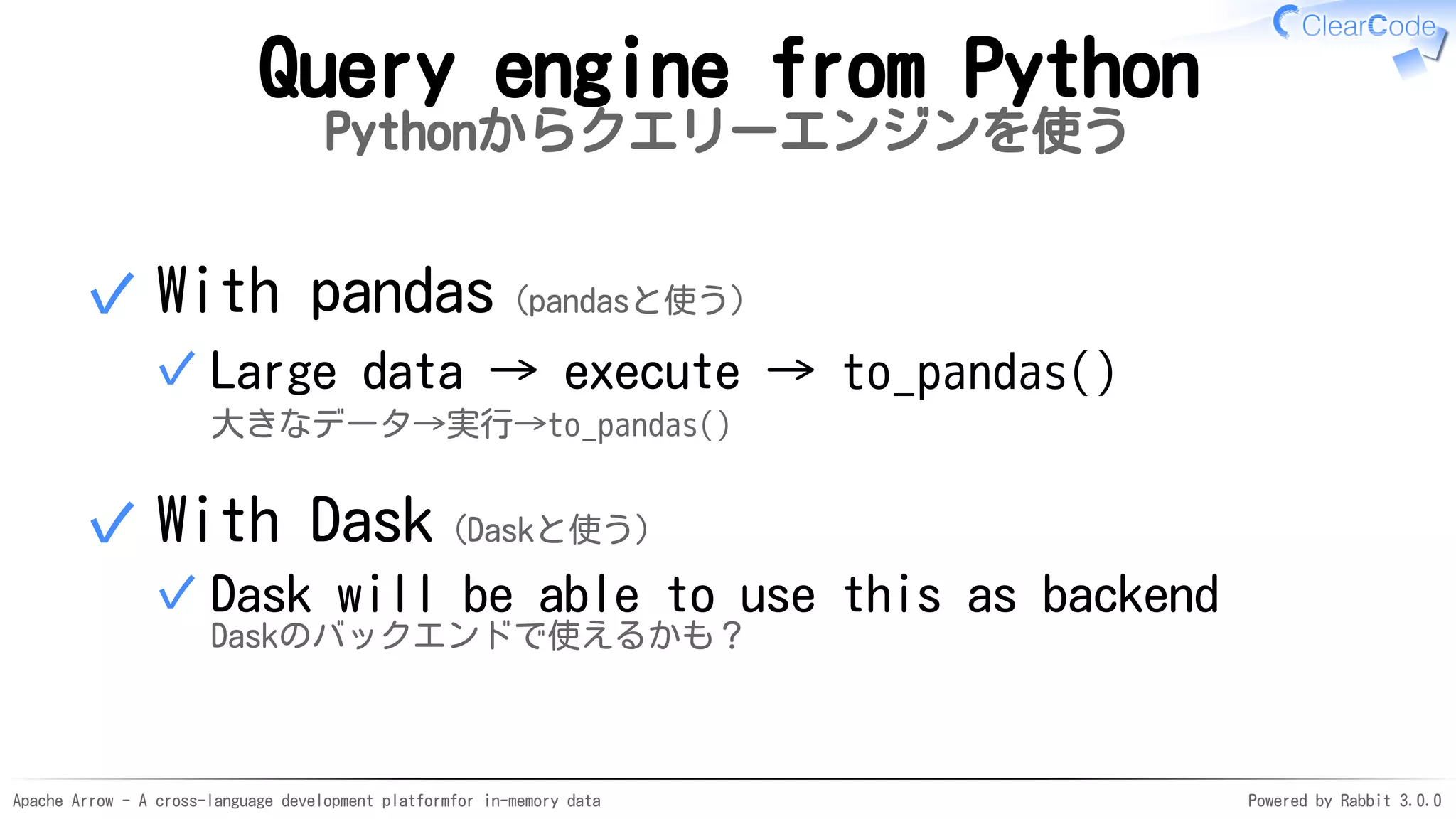 Apache Arrow - A cross-language development platformfor in-memory data Powered by Rabbit 3.0.0
Query engine from Python
Pythonからクエリーエンジンを使う
With pandas（pandasと使う）
Large data → execute → to_pandas()
大きなデータ→実行→to_pandas()
✓
✓
With Dask（Daskと使う）
Dask will be able to use this as backend
Daskのバックエンドで使えるかも？
✓
✓
 