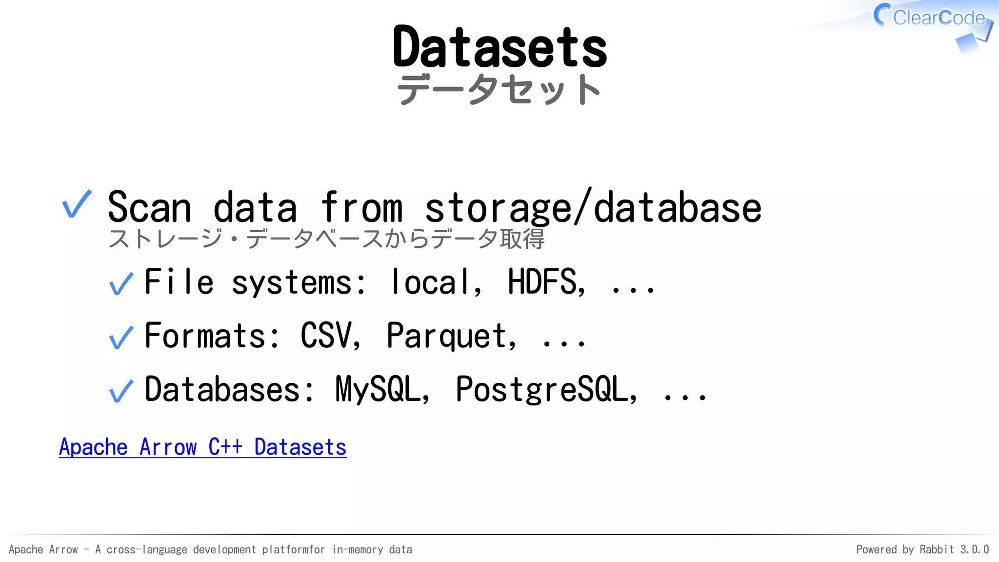 Apache Arrow - A cross-language development platformfor in-memory data Powered by Rabbit 3.0.0
Datasets
データセット
Scan data from storage/database
ストレージ・データベースからデータ取得
File systems: local, HDFS, ...✓
Formats: CSV, Parquet, ...✓
Databases: MySQL, PostgreSQL, ...✓
✓
Apache Arrow C++ Datasets
 