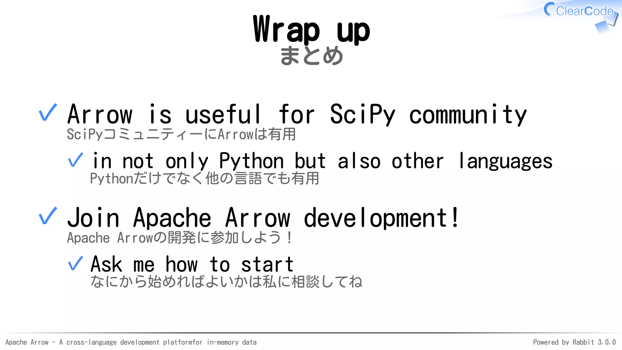 Apache Arrow - A cross-language development platformfor in-memory data Powered by Rabbit 3.0.0
Wrap up
まとめ
Arrow is useful for SciPy community
SciPyコミュニティーにArrowは有用
in not only Python but also other languages
Pythonだけでなく他の言語でも有用
✓
✓
Join Apache Arrow development!
Apache Arrowの開発に参加しよう！
Ask me how to start
なにから始めればよいかは私に相談してね
✓
✓
 
