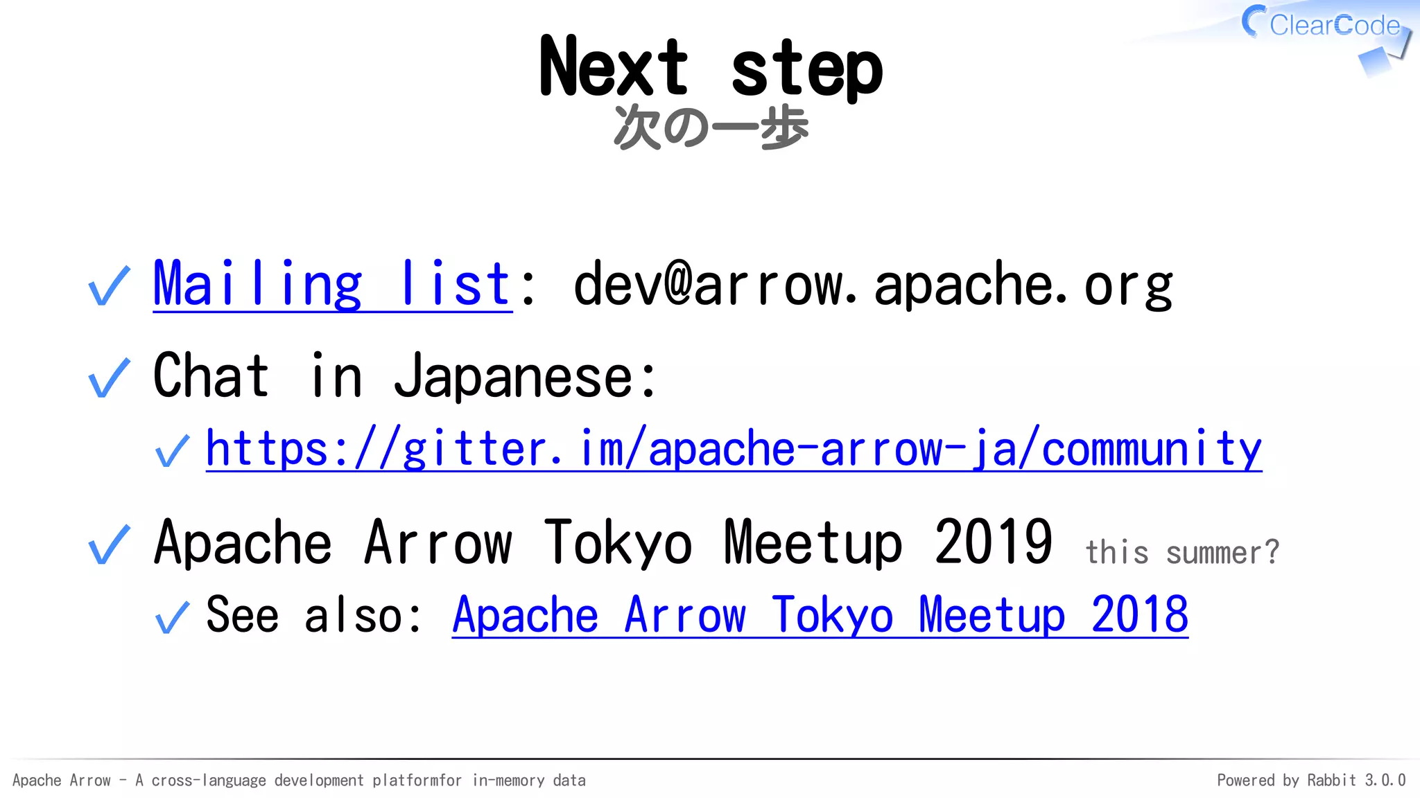 Apache Arrow - A cross-language development platformfor in-memory data Powered by Rabbit 3.0.0
Next step
次の一歩
Mailing list: dev@arrow.apache.org✓
Chat in Japanese:
https://gitter.im/apache-arrow-ja/community✓
✓
Apache Arrow Tokyo Meetup 2019 this summer?
See also: Apache Arrow Tokyo Meetup 2018✓
✓
 