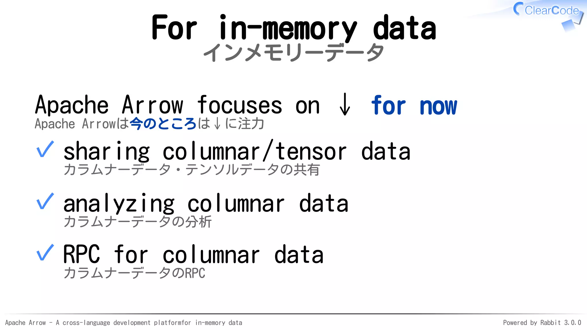 Apache Arrow - A cross-language development platformfor in-memory data Powered by Rabbit 3.0.0
For in-memory data
インメモリーデータ
Apache Arrow focuses on ↓ for now
Apache Arrowは今のところは↓に注力
sharing columnar/tensor data
カラムナーデータ・テンソルデータの共有
✓
analyzing columnar data
カラムナーデータの分析
✓
RPC for columnar data
カラムナーデータのRPC
✓
 