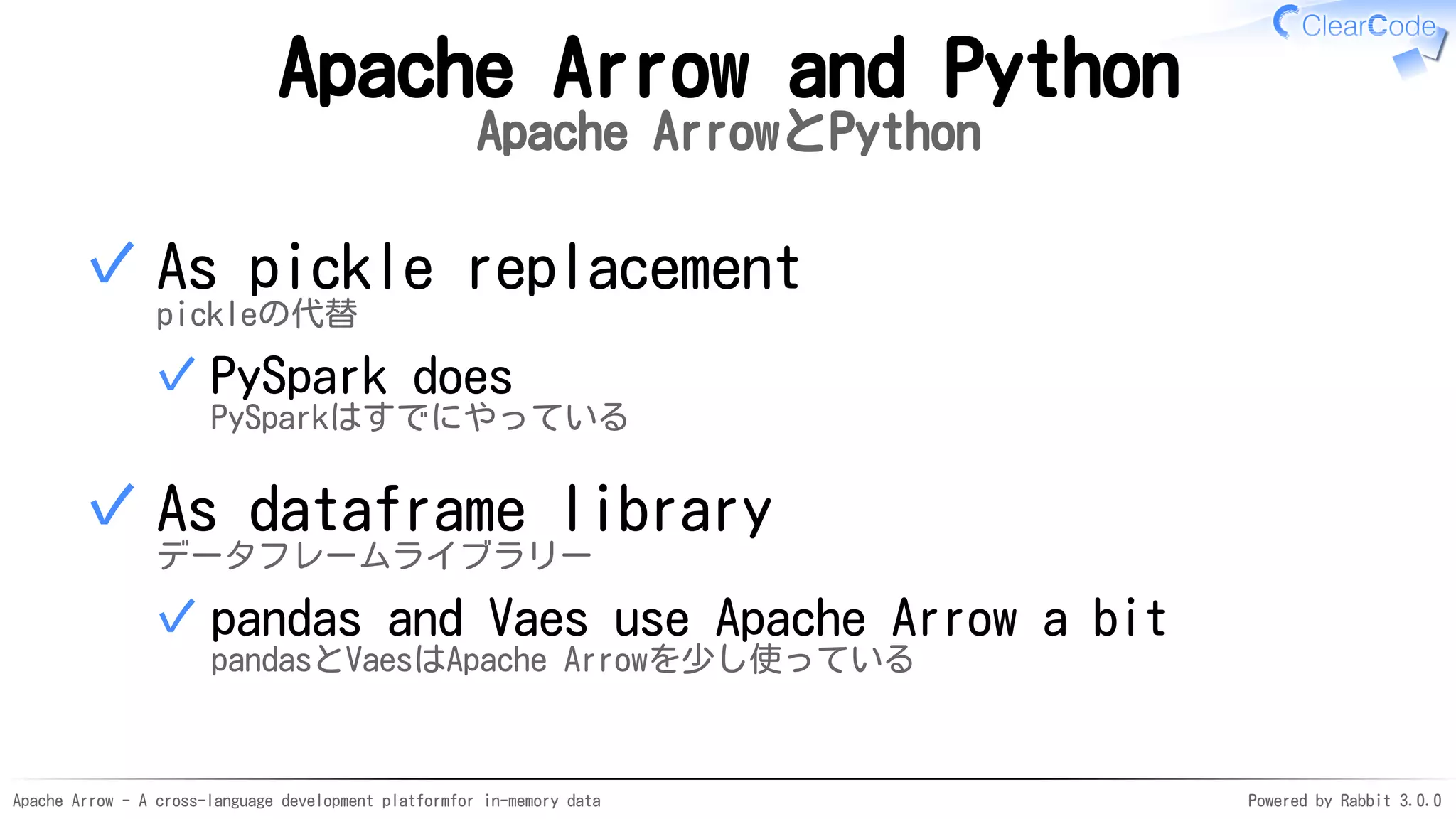Apache Arrow - A cross-language development platformfor in-memory data Powered by Rabbit 3.0.0
Apache Arrow and Python
Apache ArrowとPython
As pickle replacement
pickleの代替
PySpark does
PySparkはすでにやっている
✓
✓
As dataframe library
データフレームライブラリー
pandas and Vaes use Apache Arrow a bit
pandasとVaesはApache Arrowを少し使っている
✓
✓
 