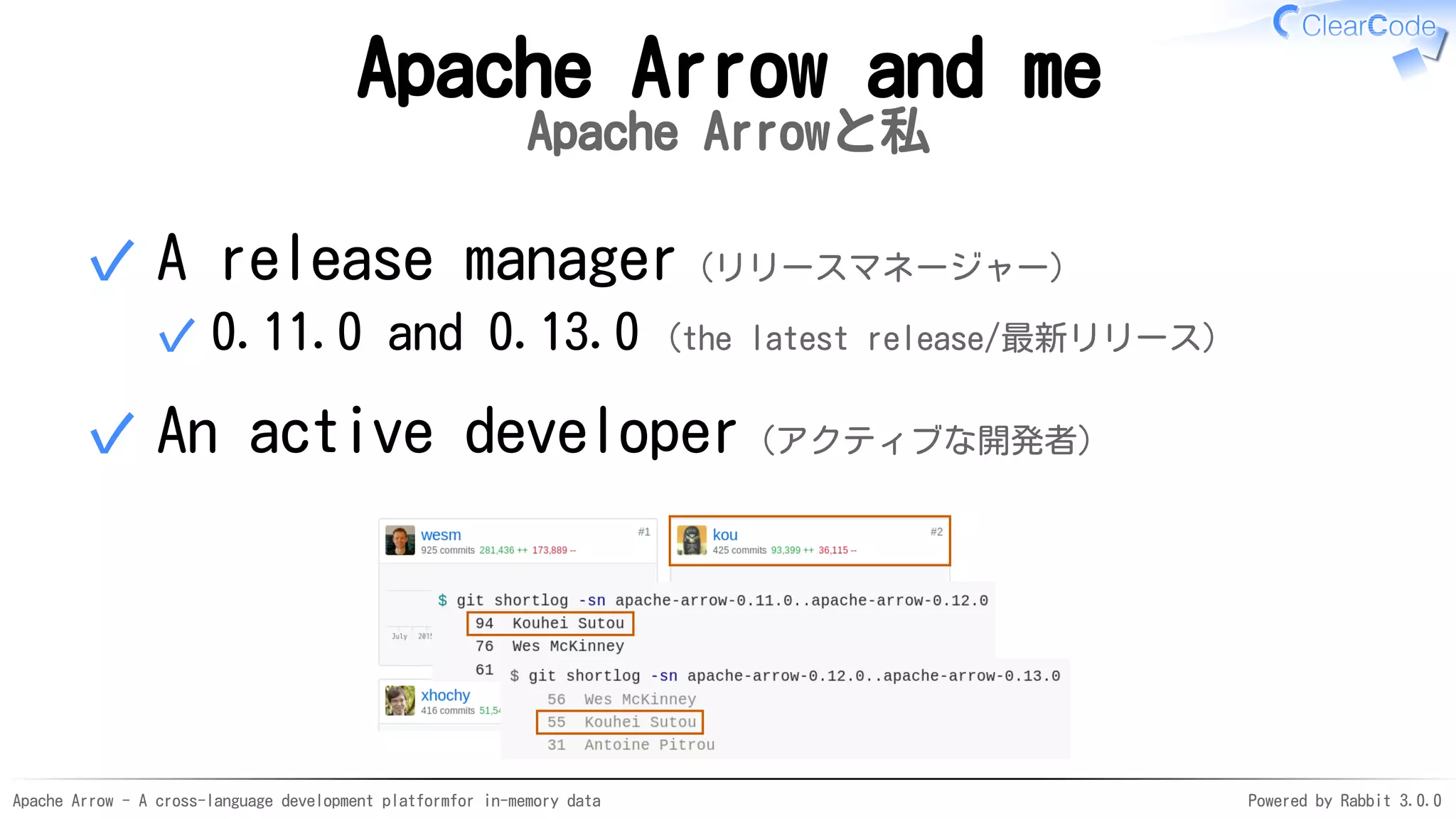 Apache Arrow - A cross-language development platformfor in-memory data Powered by Rabbit 3.0.0
Apache Arrow and me
Apache Arrowと私
A release manager（リリースマネージャー）
0.11.0 and 0.13.0 (the latest release/最新リリース)✓
✓
An active developer（アクティブな開発者）✓
 