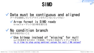 Apache Arrow - A cross-language development platformfor in-memory data Powered by Rabbit 3.0.0
SIMD
Data must be contiguous and aligned
データは連続していてアラインされていないといけない
Arrow format is SIMD ready
ArrowフォーマットはSIMDを使える
✓
✓
No condition branch
条件分岐がないこと
Use bitmap instead of "missing" for null
nullを表現するために「欠損値」ではなく別途ビットマップを使う
Is it time to stop using sentinel values for null / NA values?
✓
✓
 