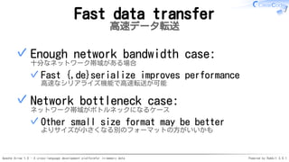 Apache Arrow 1.0 - A cross-language development platformfor in-memory data Powered by Rabbit 3.0.1
Fast data transfer
高速データ転送
Enough network bandwidth case:
十分なネットワーク帯域がある場合
Fast {,de}serialize improves performance
高速なシリアライズ機能で高速転送が可能
✓
✓
Network bottleneck case:
ネットワーク帯域がボトルネックになるケース
Other small size format may be better
よりサイズが小さくなる別のフォーマットの方がいいかも
✓
✓
 