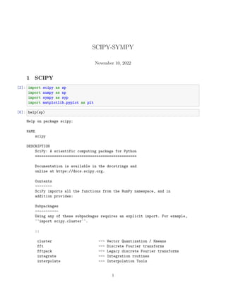 SCIPY-SYMPY
November 10, 2022
1 SCIPY
[2]: import scipy as sp
import numpy as np
import sympy as syp
import matplotlib.pyplot as plt
[6]: help(sp)
Help on package scipy:
NAME
scipy
DESCRIPTION
SciPy: A scientific computing package for Python
================================================
Documentation is available in the docstrings and
online at https://docs.scipy.org.
Contents
--------
SciPy imports all the functions from the NumPy namespace, and in
addition provides:
Subpackages
-----------
Using any of these subpackages requires an explicit import. For example,
``import scipy.cluster``.
::
cluster --- Vector Quantization / Kmeans
fft --- Discrete Fourier transforms
fftpack --- Legacy discrete Fourier transforms
integrate --- Integration routines
interpolate --- Interpolation Tools
1
 