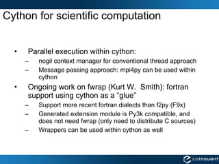 Cython for scientific computation Parallel execution within cython:  nogil context manager for conventional thread approach Message passing approach: mpi4py can be used within cython Ongoing work on fwrap (Kurt W.  Smith): fortran support using cython as a “glue” Support more recent fortran dialects than f2py (F9x) Generated extension module is Py3k compatible, and does not need fwrap (only need to distribute C sources) Wrappers can be used within cython as well 
