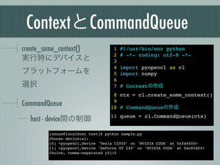 ContextとCommandQueue
create_some_context()              1   #!/usr/bin/env python
                                   2   # -*- coding: utf-8 -*-
実行時にデバイスと                          3
                                   4   import pyopencl as cl
プラットフォームを                          5   import numpy
                                   6
選択                                 7   # Contextの作成
                                   8 ctx = cl.create_some_context()
CommandQueue                       9
                                  10 # CommandQueueの作成

  host - device間の制御               11 queue = cl.CommandQueue(ctx)


        [onoue@localhost test]$ python sample.py
        Choose device(s):
        [0] <pyopencl.Device 'Tesla C2050' on 'NVIDIA CUDA' at 0xfd4000>
        [1] <pyopencl.Device 'GeForce GT 240' on 'NVIDIA CUDA' at 0xc85df0>
        Choice, comma-separated [0]:0
 