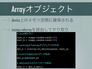 Arrayオブジェクト
device上のメモリ空間に確保される

numpy.ndarrayを経由してやり取り
  # host側メモリ
  host_a = numpy.random.rand(100)
  host_b = numpy.random.rand(100)

  # ndarrayからArrayオブジェクトを作成
  dev_a = clarray.to_device(queue, host_a)

  # hostからdeviceへデータ転送
  dev_a.set(host_b)

  # deviceからホストへデータ転送
  host_c = dev_a.get()
 