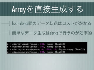 Arrayを直接生成する
        host - device間のデータ転送はコストがかかる

        簡単なデータ生成はdeviceで行うのが効率的

a   =   clarray.empty(queue, 100, numpy.float32)
b   =   clarray.zeros(queue, 100, numpy.float32)
c   =   clarray.arange(queue, 0, 1000, 10, dtype=numpy.float32)
d   =   clrandom.rand(queue, 100, numpy.float32)
 