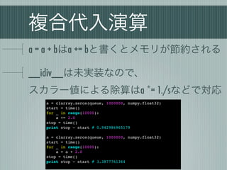 複合代入演算
a = a + bはa += bと書くとメモリが節約される

__idiv__は未実装なので、
スカラー値による除算はa *= 1./sなどで対応
  a = clarray.zeros(queue, 1000000, numpy.float32)
  start = time()
  for _ in range(10000):
      a += 2.0
  stop = time()
  print stop - start # 0.942986965179

  a = clarray.zeros(queue, 1000000, numpy.float32)
  start = time()
  for _ in range(10000):
      a = a + 2.0
  stop = time()
  print stop - start # 3.3877761364
 
