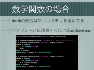 数学関数の場合
clmathの関数は新しいメモリを確保する

インプレースに演算するにはElementwiseKernel
 from pyopencl.elementwise import ElementwiseKernel

 k = ElementwiseKernel(ctx, 'float* a', 'a[i] = sin(a[i]);')
 a = clarray.zeros(queue, 1000000, numpy.float32)
 start = time()
 for _ in range(10000):
     k(a)
 stop = time()
 print stop - start # 0.979743003845

 a = clarray.zeros(queue, 1000000, numpy.float32)
 start = time()
 for _ in range(10000):
     a = clmath.sin(a)
 stop = time()
 print stop - start # 3.34474182129
 