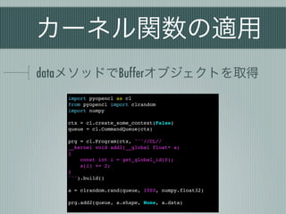 カーネル関数の適用
dataメソッドでBufferオブジェクトを取得
   import pyopencl as cl
   from pyopencl import clrandom
   import numpy

   ctx = cl.create_some_context(False)
   queue = cl.CommandQueue(ctx)

   prg = cl.Program(ctx, '''//CL//
   __kernel void add2(__global float* a)
   {
       const int i = get_global_id(0);
       a[i] += 2;
   }
   ''').build()

   a = clrandom.rand(queue, 1000, numpy.float32)

   prg.add2(queue, a.shape, None, a.data)
 