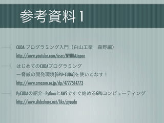 参考資料 1
CUDA プログラミング入門（白山工業 森野編）
http://www.youtube.com/user/NVIDIAJapan

はじめてのCUDAプログラミング
ー脅威の開発環境[GPU+CUDA]を使いこなす！
http://www.amazon.co.jp/dp/4777514773

PyCUDAの紹介 - PythonとAWSですぐ始めるGPUコンピューティング
http://www.slideshare.net/likr/pycuda
 