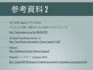 参考資料 2
改訂新版 OpenCL入門 1.2対応
マルチコアCPU・GPUのための並列プログラミング
http://www.amazon.co.jp/dp/4844331728

The OpenCL Speciﬁcation Version 1.2
http://www.khronos.org/registry/cl/specs/opencl-1.2.pdf

PyOpenCL
http://mathema.tician.de/software/pyopencl

PyOpenCLハンズオン in kyoto.py 資料
http://pykyoto201109-pyopencl.s3-website-ap-northeast-1.amazonaws.com/pyopencl.html
 