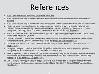 References
1. http://hanson.stanford.edu/index.php?loc=facilities_kst
2. http://combdiaglab.engr.uconn.edu/facilities/rapid-compression-machine/new-rapid-compression-
machine
3. http://combdiaglab.engr.uconn.edu/facilities/atmospheric-pressure-counterﬂow-setup-for-ﬂame-studies
4. Olivier Herbinet, Dayma Guillaume. Jet-Stirred Reactors. F Battin-Leclerc, J M Simmie, E Blurock, eds.
Cleaner Combustion: Developing Detailed Chemical Kinetic Models, Springer, pp. 183–210, 2013, Green
Energy and Technology, 978-1-4471-5306-1. <10.1007/978-1-4471-5307-8>. <hal-00880195>
5. Burcat A, Farmer RF, Matula RA. Shock initiated ignition in heptane-oxygen-argon mixtures. 13th Int. Symp.
Shock Tubes Waves, 1981, 826–33.
6. Ciezki HK, Adomeit G. Shock-tube investigation of self-ignition of n-heptane–air mixtures under engine
relevant conditions. Combust Flame 1993;93:421–33. doi:10.1016/0010-2180(93)90142-P
7. Colket MB, Spadaccini LJ. Scramjet fuels autoignition study. J. Propul. Power 17 (2) (2001) 315–323. doi:
10.2514/2.5744
8. Zhong B-J, Zheng D. A chemical mechanism for ignition and oxidation of multi-component gasoline
surrogate fuels. Fuel 2014;128:458–66. doi:10.1016/j.fuel.2014.03.044.
9. Sakai Y, Miyoshi A, Koshi M, Pitz WJ, Pitz WJ. A kinetic modeling study on the oxidation of primary reference
fuel-toluene mixtures including cross reactions between aromatics and aliphatics. Proc Combust Inst
2009;32:411–8. doi:10.1016/j.proci.2008.06.154.
10. Olm C, Zsély IG, Pálvölgyi R, Varga T, Nagy T, Curran HJ, et al. Comparison of the performance of several
recent hydrogen combustion mechanisms. Combust Flame 2014;161:2219–34. doi:10.1016/j.combustﬂame.
2014.03.006.
32
 