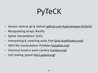 PyTeCK
• Version control: git & GitHub (github.com/kyleniemeyer/PyTeCK)
• Manipulating arrays: NumPy
• Spline interpolation: SciPy
• Interpreting & coverting units: Pint (pint.readthedocs.org)
• HDF5 ﬁle manipulation: PyTables (pytables.org)
• Chemical kinetics work: Cantera (cantera.org)
• Unit testing: pytest (docs.pytest.org)
19
 