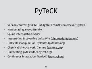 PyTeCK
• Version control: git & GitHub (github.com/kyleniemeyer/PyTeCK)
• Manipulating arrays: NumPy
• Spline interpolation: SciPy
• Interpreting & coverting units: Pint (pint.readthedocs.org)
• HDF5 ﬁle manipulation: PyTables (pytables.org)
• Chemical kinetics work: Cantera (cantera.org)
• Unit testing: pytest (docs.pytest.org)
• Continuous integration: Travis-CI (travis-ci.org)
19
 