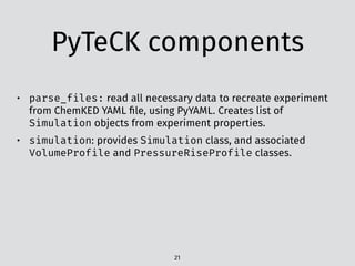 PyTeCK components
21
• parse_files: read all necessary data to recreate experiment
from ChemKED YAML ﬁle, using PyYAML. Creates list of
Simulation objects from experiment properties.
• simulation: provides Simulation class, and associated
VolumeProfile and PressureRiseProfile classes.
 