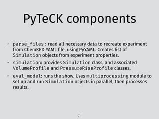 PyTeCK components
21
• parse_files: read all necessary data to recreate experiment
from ChemKED YAML ﬁle, using PyYAML. Creates list of
Simulation objects from experiment properties.
• simulation: provides Simulation class, and associated
VolumeProfile and PressureRiseProfile classes.
• eval_model: runs the show. Uses multiprocessing module to
set up and run Simulation objects in parallel, then processes
results.
 